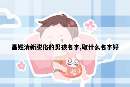 昌姓清新脱俗的男孩名字,取什么名字好