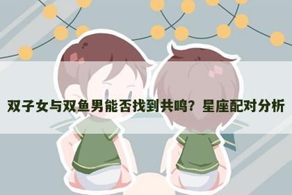 双子女与双鱼男能否找到共鸣？星座配对分析