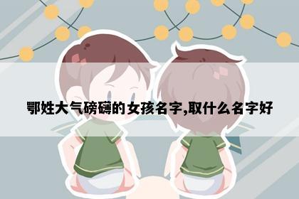 鄂姓大气磅礴的女孩名字,取什么名字好