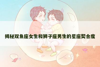 揭秘双鱼座女生和狮子座男生的星座契合度