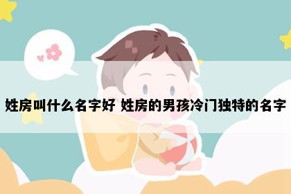 姓房叫什么名字好 姓房的男孩冷门独特的名字