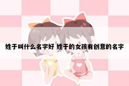 姓于叫什么名字好 姓于的女孩有创意的名字